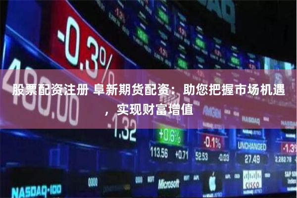 股票配资注册 阜新期货配资：助您把握市场机遇，实现财富增值