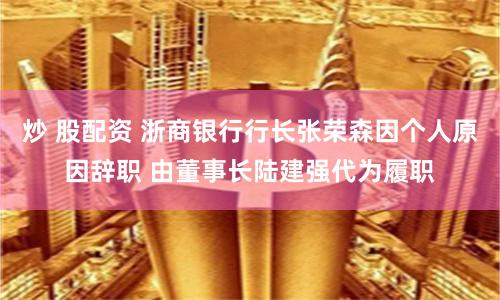 炒 股配资 浙商银行行长张荣森因个人原因辞职 由董事长陆建强代为履职