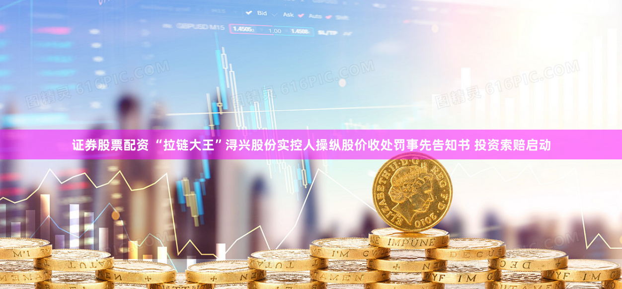 证券股票配资 “拉链大王”浔兴股份实控人操纵股价收处罚事先告知书 投资索赔启动