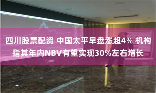四川股票配资 中国太平早盘涨超4% 机构指其年内NBV有望实现30%左右增长