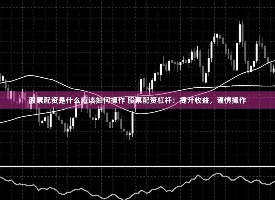 股票配资是什么应该如何操作 股票配资杠杆：提升收益，谨慎操作