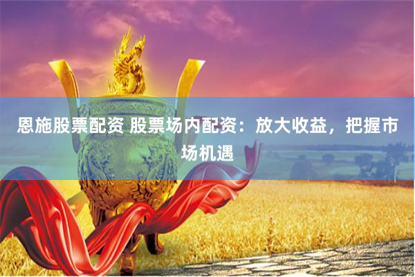 恩施股票配资 股票场内配资：放大收益，把握市场机遇