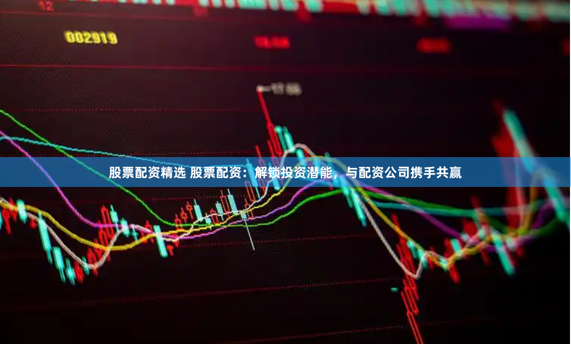 股票配资精选 股票配资：解锁投资潜能，与配资公司携手共赢