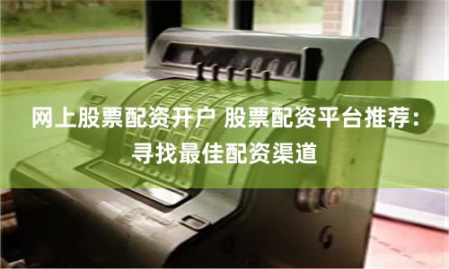 网上股票配资开户 股票配资平台推荐：寻找最佳配资渠道