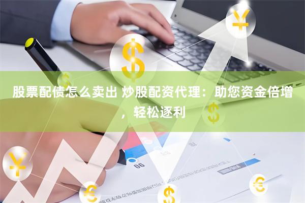 股票配债怎么卖出 炒股配资代理：助您资金倍增，轻松逐利