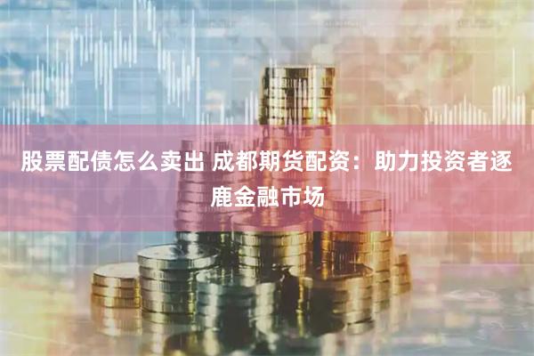 股票配债怎么卖出 成都期货配资：助力投资者逐鹿金融市场