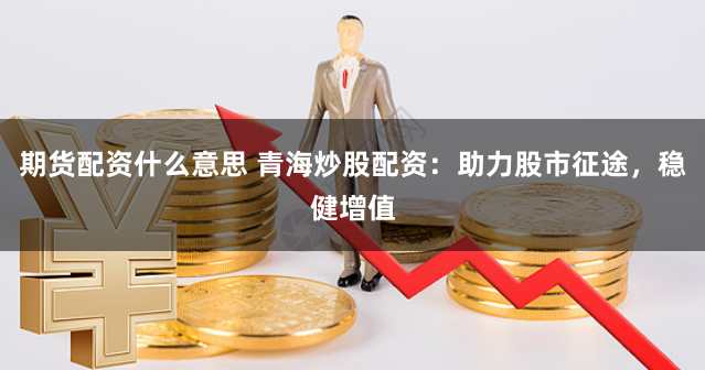 期货配资什么意思 青海炒股配资：助力股市征途，稳健增值