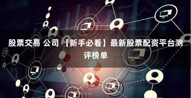 股票交易 公司 【新手必看】最新股票配资平台测评榜单