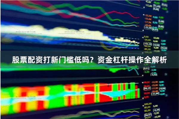 股票配资打新门槛低吗？资金杠杆操作全解析